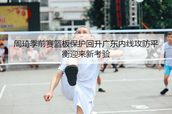 周琦季前赛篮板保护回升广东内线攻防平衡迎来新考验