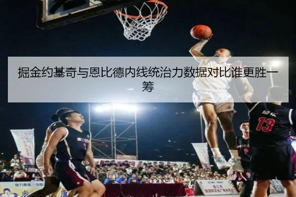 掘金约基奇与恩比德内线统治力数据对比谁更胜一筹